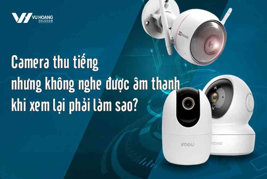 Camera thu tiếng nhưng không nghe được âm thanh khi xem lại phải làm sao?